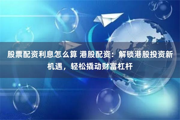 股票配资利息怎么算 港股配资：解锁港股投资新机遇，轻松撬动财富杠杆