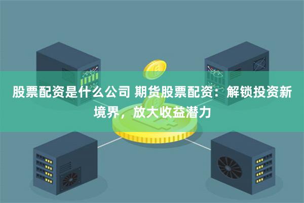 股票配资是什么公司 期货股票配资：解锁投资新境界，放大收益潜力