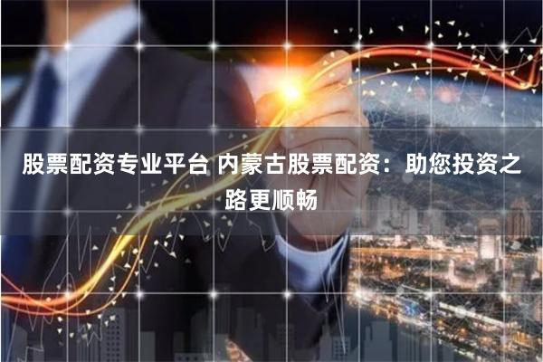 股票配资专业平台 内蒙古股票配资：助您投资之路更顺畅