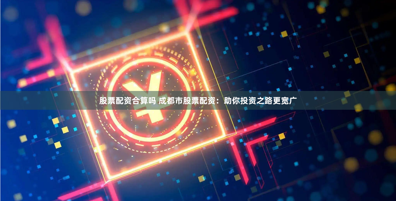 股票配资合算吗 成都市股票配资：助你投资之路更宽广