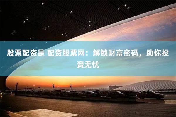 股票配资是 配资股票网：解锁财富密码，助你投资无忧