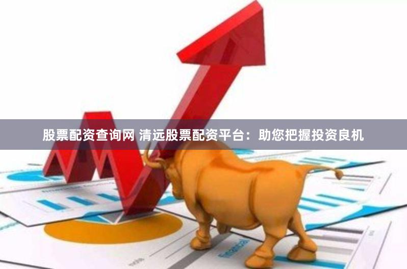 股票配资查询网 清远股票配资平台：助您把握投资良机