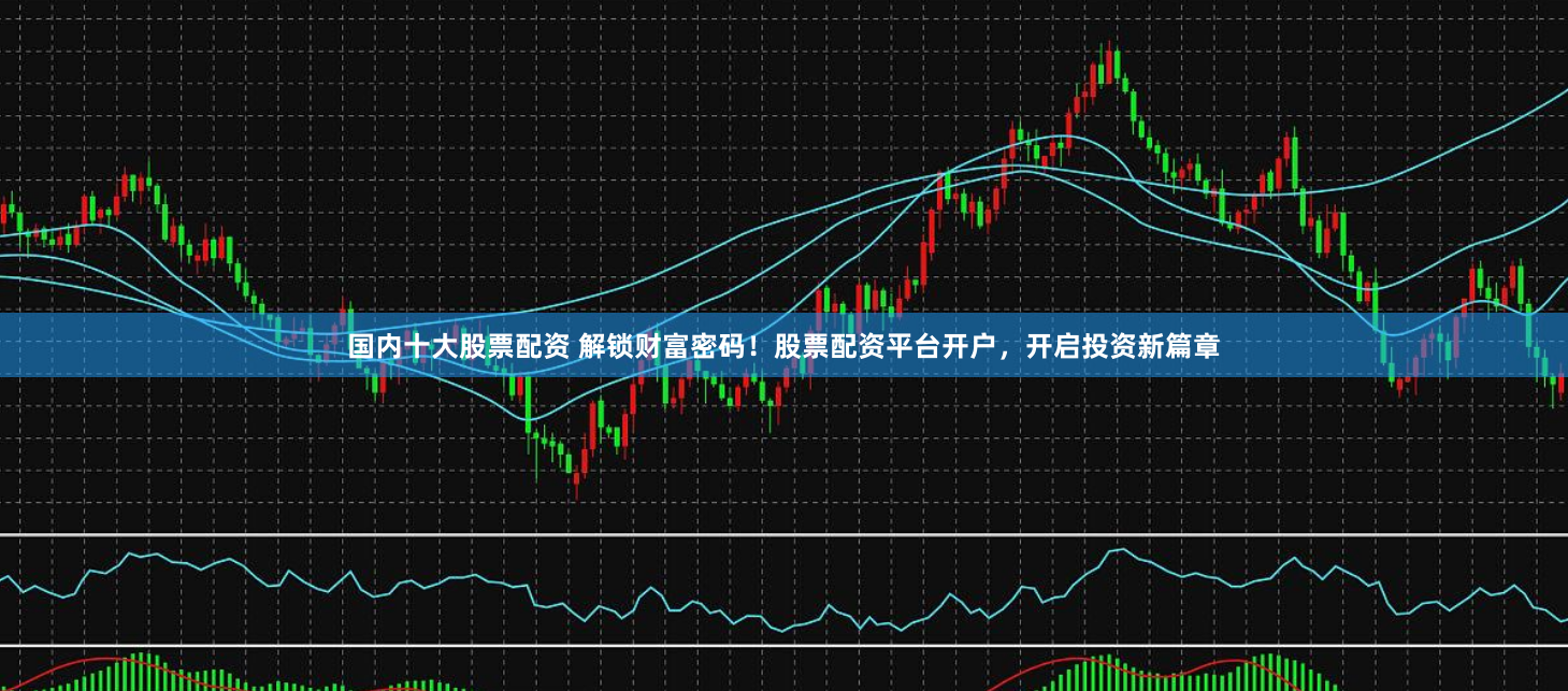 国内十大股票配资 解锁财富密码！股票配资平台开户，开启投资新篇章