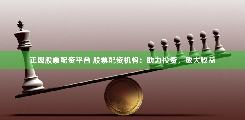 正规股票配资平台 股票配资机构：助力投资，放大收益