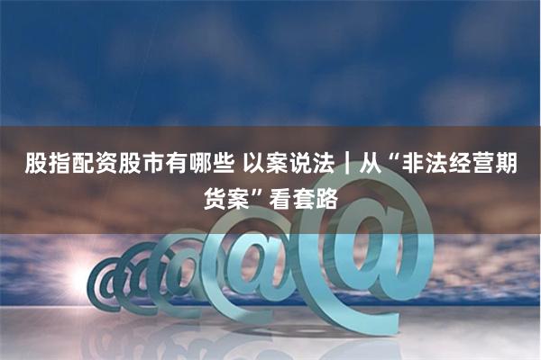 股指配资股市有哪些 以案说法｜从“非法经营期货案”看套路
