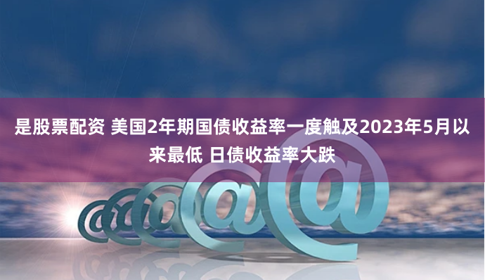 是股票配资 美国2年期国债收益率一度触及2023年5月以来最低 日债收益率大跌