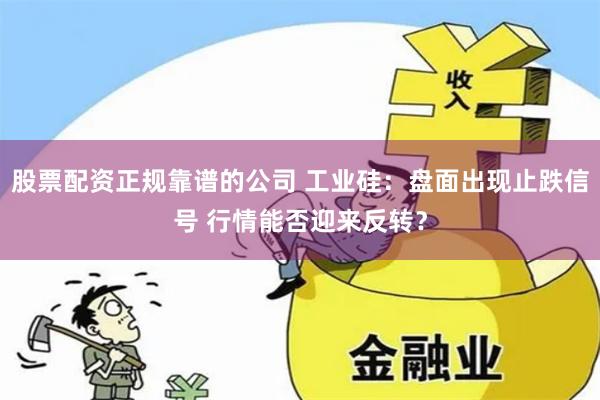 股票配资正规靠谱的公司 工业硅：盘面出现止跌信号 行情能否迎来反转？