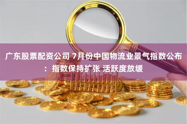 广东股票配资公司 7月份中国物流业景气指数公布：指数保持扩张 活跃度放缓