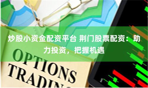 炒股小资金配资平台 荆门股票配资：助力投资，把握机遇