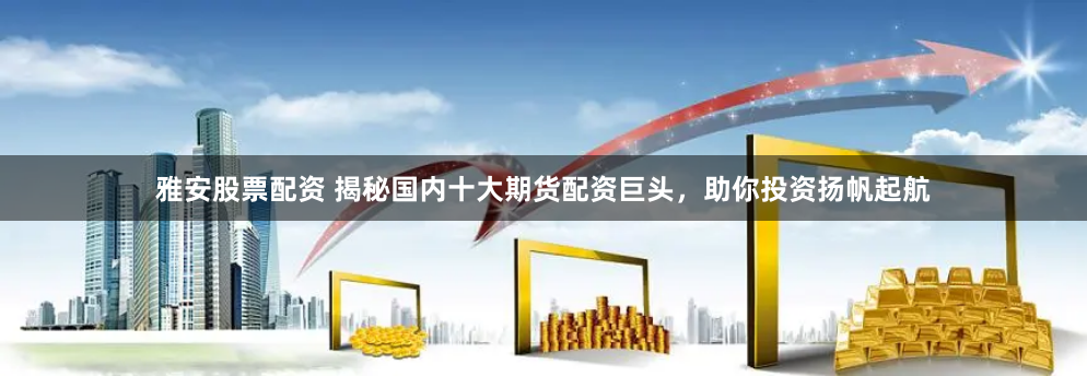 雅安股票配资 揭秘国内十大期货配资巨头，助你投资扬帆起航
