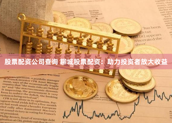 股票配资公司查询 聊城股票配资：助力投资者放大收益