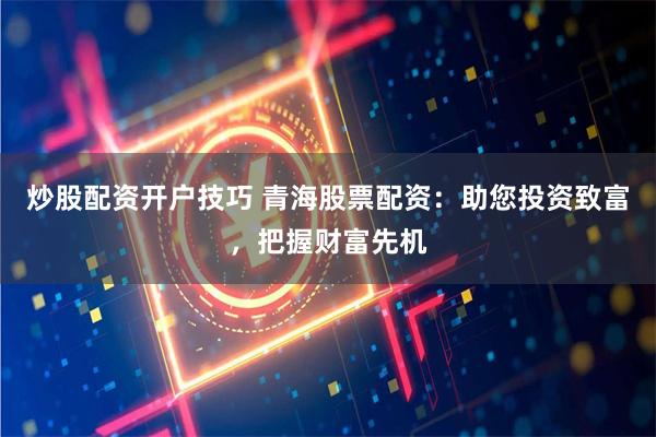 炒股配资开户技巧 青海股票配资:助您投资致富,把握财富先机