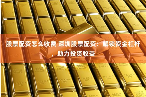 股票配资怎么收费 深圳股票配资：解锁资金杠杆，助力投资收益