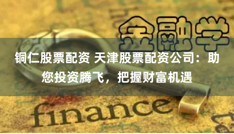 铜仁股票配资 天津股票配资公司:助您投资腾飞,把握财富机遇