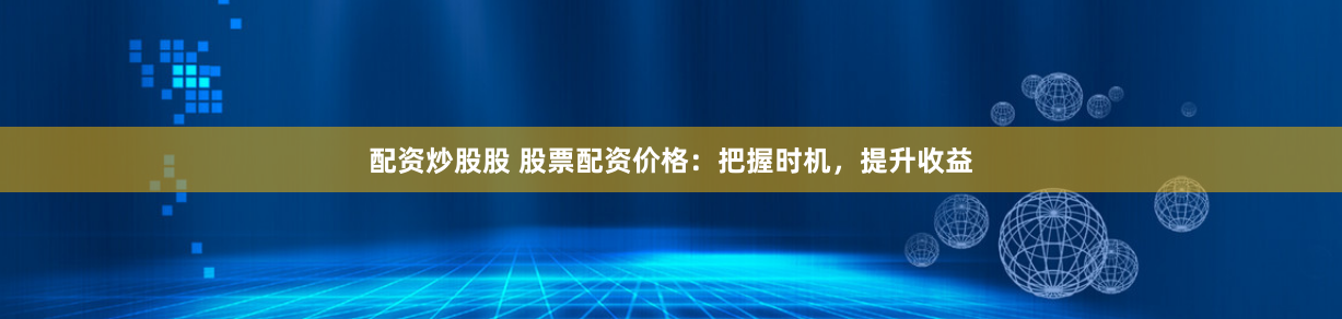 配资炒股股 股票配资价格：把握时机，提升收益