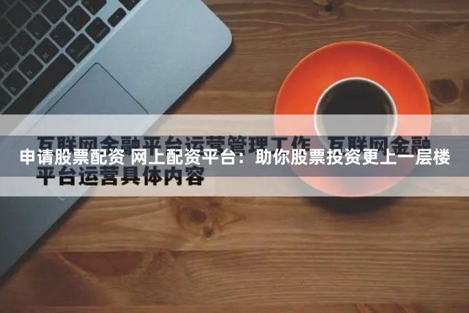 申请股票配资 网上配资平台：助你股票投资更上一层楼
