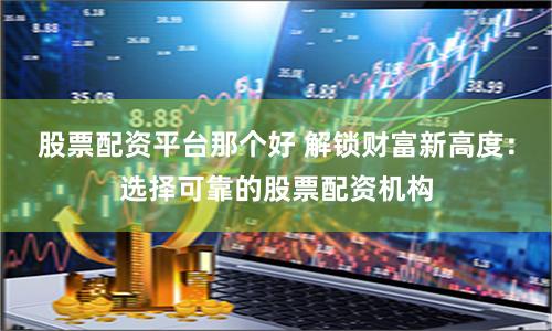 股票配资平台那个好 解锁财富新高度：选择可靠的股票配资机构