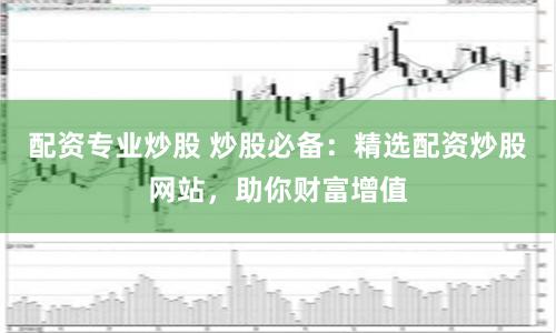 配资专业炒股 炒股必备:精选配资炒股网站,助你财富增值