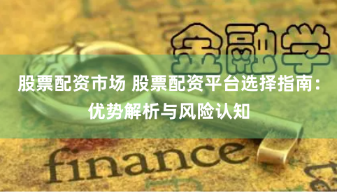 股票配资市场 股票配资平台选择指南:优势解析与风险认知
