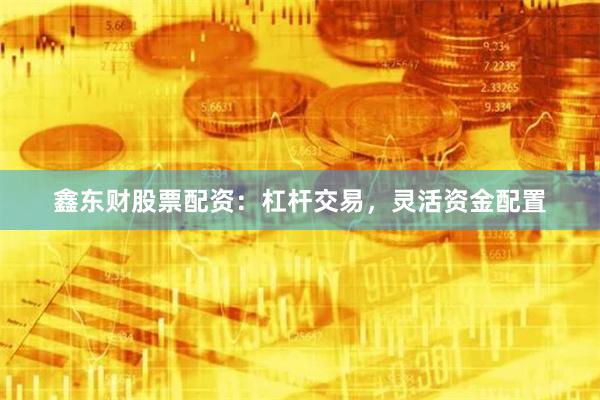 鑫东财股票配资：杠杆交易，灵活资金配置